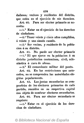 258
(latíanos, vecinos y residentes del distrito,
que estén en el ejercicio de sus derechos.
Árt. 40. Para ser elector primario se ne-
cesita:
—1.° Estar en el ejercicio de los derechos
de ciudadano.
—2.° Tener veinte y cinco años cumplidos,
ó veinte y uno siendo casado.
—3." Ser vecino, y residente de la pobla-
ción ó su distrito.
Art. 41. No puede ser elector primario
—1.° El que ejerce en la población ó su
distrito jurisdicción contenciosa, civil, ecle-
siástica ó cura de almas.
— 2.° El comandante militar del punto.
Art. 42. En las restricciones que ante-
ceden, no se comprenden las autoridades ele-
gidas popularmente.
Art. 43. Las juntas secundarias se com-
pondrán de los electores primarios de cada
partido, reunidos en su respectiva capital
con objeto de nombrar electores secundarios.
Art. 44. Para ser elector secundario se
requiere:
—1.° Estar en el ejercicio de los dere-
chos de ciudadano.
 