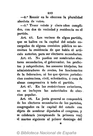259
—2.° Reunir en lo elección la pluralidad
absoluta de votos.
— 3 . ° Tener veinte y cinco años cumpli-
dos, con dos de vecindad y residencia en el
partido.
Art. 45. Los vecinos de algún partido,
que se hallen en la capital del estado en-
cargados de alguna comisión pública no ne-
cesitan la residencia de que habla el artí-
culo anterior, para ser electores secundarios.
Art. 46. No pueden ser nombrados elec-
tores secundarios, el gobernador, los prefec-
tos y subprefectos, los asesores titulados, los
administradores de rentas, los funcionarios
de la federación, ni los que ejercen jurisdic-
ción contenciosa, civil, eclesiástica, ó cura de
almas comprensiva á todo el partido.
Art. 47. En las restricciones anteriores,
no se incluyen las autoridades de elec-
ción popular.
Art. 48. La junta general se compondrá
de los electores secundarios de los partidos,
congregados en la' capital del estado con
objeto de nombrar diputados al congreso, y
se celebrará (esceptuando la primera vez)
el martes siguiente al primer domingo del
#
 