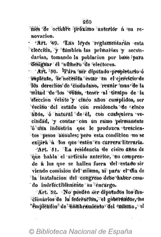 S 6 0
"mes!
de octubre ­jiróxiHio áriteritfr á ¿su re­
novación.
­ «Art. 449. 'lias leyes reglamentarán ­esta
'elección, y también las primarias y seciín­
darias, tomando la población por base Jpara
deSrgtíar;
él ^numero 'ufe electores.
­ Art'50. *Para ser diputado^propietario!
ó
' Seplénte, %e"^ecesilár
éstur en el •ejer'cieio^e
•íds derechos'de 'ciudadano, reunir :
mas*dela
•ШЪгЛ "de ids "tener <аГ:
йеп1ро de la
:
éTebcion veinte 'y;
cinco años cumplidos, ser
vtecinodel estado con residencia "'de ' cinco
años, ó natural':
de­:
él, con ciíál'q'aiéra've­
cindad, :
y contar ~ con Un ramo permanente
!
о:
ийа industria que le produzca­trescien­
tos pesos anuales; pero esta condición по ве
exijirá á ibs que ésténr
'en Currera'literaria.
'Art. 51. Ьа residencia de cinco áñbs de
que habla el •artículo anterior, №0 compren­
de á los que. se bailen fuera del estado sir
viendo coniísion del0
místmo, sif:
para elidía de
:
la1
iñstafációri del ­ congreso debe''haber­ cesa­
do indefectiblemente 'su '­encargo.
Art. 52. ­Tío;
pueden ser diputados log'füh­
cionárius de la1
ftíderáMtm,:
'el goberfté!d6r,,1
los
r
émpTéadosí:
de"1hóffibrámíéhto:|
del sfiitótno, 'el
 