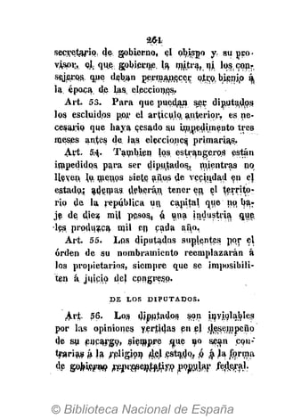 264.
secve1#ripr (}& gobierno, el obispo y. su peo­
vispi;,. e|, que gobierne, la mjytra^ni, lo^con­
styj^QS. qne deban permanece­­ piro, bisnjjo á,
la; época de las, elecciones.
Art. 53. Para que puedan ser diputados
los escluidos p,or el artículo, anterior, es ne­
cesario que haya cesado au Linn.edim$nto tres
meses antes de. las. elecciones primarias.
Art. 5 4 . También los estrangeros están
impedidos para ser diputados, mientras no
lleven, q¡ men,ps siete años de vecindad en el
estado.; adenias. deberán tener en. el territo­
rio de la república un, capital que no, ba­
je de diez mil peso^, ó. una industria, que.
les produzca mil en c£»da año,
Art. 55. Los diputadas suplentes por el
orden de su nombramiento reemplazarán á
los propietarios, siempre que se imposibili­
ten á juicio, del congreso.
D E L O S D I P U T AD O S .
Ari;. 56. Los, diputados son inyiolab.les
por las opiniones yertiíjas en ej desempeño
de su encargo, siempre ¡aue uo sean con­
trarias á la ¿pligion 4,e,l ¿fstajq, .0 á la forma
de &¡ki№9 FtW&VtífftM
 