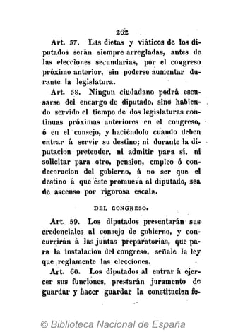 262 • .
Art. 57. Las dietas y viáticos de los di-
putados serán siempre arregladas, antes de
las elecciones secundarias, por el congreso
próximo anterior, sin poderse aumentar du-
rante la legislatura.
Art. 58. Ningún ciudadano podrá escu-
sarse del encargo de diputado, sino habien-
do servido el tiempo de dos legislaturas con-
tinuas próximas anteriores en el congreso,
ó en el consejo, y haciéndolo cuando deben
entrar á servir su destino; ni durante la di-
putación preteuder, ni admitir para sí, ni
solicitar para otro, pensión, empleo ó con-
decoración del gobierno, á no ser que el
destino á que éste promueva al diputado, sea
de ascenso por rigorosa escala.
D E L C O N G R E S O .
Art, 59. Los diputados presentarán sus
credenciales al consejo de gobierno, y con-
currirán á las juntas preparatorias, que pa-
ra la instalación del congreso, señale la ley
que reglamente las elecciones.
Art. 60. Los diputados al entrar á ejer-
cer sus funciones, prestarán juramento de
guardar y hacer guardar la constitución fe-
 