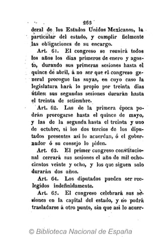 - . 263 '
deral de los Estados Unidos Mexicanos, la
particular del estado, y cumplir fielmente
las obligaciones de su encargo.
Art. 61. El congreso se reunirá todos
los años los dias primeros de enero y agos-
to, durando sus primeras sesiones hasta el
quince dé abril, á no ser que el congreso ge-
neral prorogue las suyas, en cuyo caso la
legislatura hará lo propio por treinta dias
útiles: sus segundas sesiones durarán hasta
el treinta de setiembre.
Art. 62. Las de la primera época po-
drán prorogarse hasta el quince de mayo,
y las de la segunda hasta el treinta y uno
de octubre, si los dos tercios de los dipu-
tados presentes asi lo acuerdan, ó el gober-
nador ó su consejo lo piden.
Art. 63. El primer congreso constitucio-
nal cerrará sus sesiones el año de mil ocho-
cientos veinte y ocho, y los que siguen solo
durarán dos años.
Art. 64. Los diputados pueden ser ree-
legidos indefinidamente.
Art. 65. El congreso celebrará sus se-
siones en la capital del estado, y rio podrá
trasladarse á otro punto, sin que asi lo acuer-
 