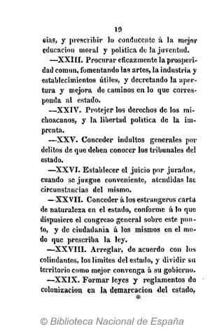eias, y prescribir lo conducente á la mejor
educación moral y política de la juventud.
—XXIII. Procurar eficazmente la prosperi-
dad común, fomentando las artes, la industria y
establecimientos útiles, y decretando la aper-
tura y mejora de caminos en lo que corres-
ponda al estado.
—XXIV. Protejer los derechos de los mi-
choacanos, y la libertad política de la im-
prenta.
—XXV. Conceder indultos generales por
delitos de que deben conocer los tribunales del
estado.
—XXVI. Establecer el juicio por jurados,
cuando se juzgue conveniente, atendidas lae
circunstancias del mismo.
— XXVII. Conceder á los estrangeros carta,
de naturaleza en el estado, conforme á lo que
dispusiere el congreso general sobre este pun-
to, y de ciudadanía á los mismos en el mo-
do que prescriba la ley.
•—XXVIII. Arreglar, de acuerdo con los
colindantes, los límites del estado, y dividir su
territorio como mejor convenga á su gobierno.
— X X I X . Formar leyes y reglamentos de
colonización en la demarcación del estado,
 