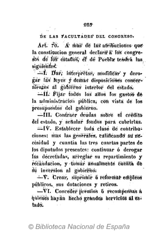 D E L A S F A C U L T A D E S ' D E L C O N G R E S O .
Art f&. Á' ihsür dé las1
afribucioties que"
la constitución general declara1
á1
Fóh" congre-
sos de ros:
éátadó's'j- éT dé Puebla' tenderá las
siguientes^
—f; Éter",' interpretar, modificar' y dero-
gar fáW reyes y demás" disposiciones coneér-
mcnjtcs al gobierno interior del estado'.
—II.' Fijar tódó's los áifós los gastos* dé-
la administración pública; con vista de los
presupuestos del gobierno.
—III. Contraer deudas sobre él cré'ditó
del estado, y señalar fondos para cubrirlas.
—IV. • Establecer toda clase dé contribu-
ciones; más las generales, calificando1
sti ne-
cesidad y cuantía las tres cuartas partes de
los diputados presentes: continuar ó derogar
las decretadas, arí-eglar su repartimiento y
recaudación, y tomar, anualmente cuenta dé
sti inversión al gobierno;
—V: Crear, suprimir ó reformar empTébá
públicos, sus dotaciones y retiros.
;
—VI. Conceder pVéiriiós & recompensas á
qúién'és hayan Hecho grandes sertfcfdá al «s'¿
tadó:
 