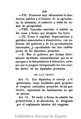266
-—VII. Promover muy -eficazmente la ilus?.
tracion .'pública y el fomento de la agricultu-
ra, la industria, el comercio y todos los ra-
mos de prosperidad.
—VIH. Conceder amnistía é indulto en,
los casos y'forma que designen las, leyes.
—IX. Crear ó suprimir departamentos y
partidos; aumentarlos ó disminuirlos, con au-
diencia del gobierno y de los ayuntamientos
interesados,x y aprobándolo las tres cuartas
partes de los diputados presentes.
—X. Dar al gobierno por tiempo deter-
minado facultades estraordinarias que no se
opongan á la independencia ó federación, siem-
pre que lo juzguen indispensable las tres cuar-
tas partes de los diputados presentes.
D E L A S L E Y E S .
Art. 71. Los diputados, el consejo y el
gobernador, están facultados para proponer
al congreso cualquiera proyectos de ley por
escrito, esponiendo los fundamentos en que
se apoyen.
Art. 72. El modo y forma de admitir las
proposiciones y de discutirlas, se designará
por el reglamento interior del congreso.
 