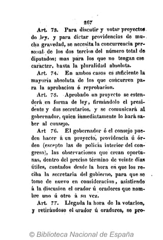 267
Art. 73. Para discutir y votar proyectog.
do ley, y para dictar providencias de mu-,
cha gravedad, se necesítala concurrencia per-
sonal-de los dos tercios del número total de
diputados; mas paira los que no tengan ese
carácter, basta la pluralidad absoluta.
Art. 74. En ambos casos es suficiente la
mayoría absoluta de los que concurren pa-
ra la aprobación ó reprobación.
Art. 75. Aprobado un proyecto se esten-
derá en forma de ley, firmándolo el presi-
dente y dos secretarios, y se comunicará al
gobernador, quien inmediatamente lo hará sa-
ber al consejo.
Art 76. El gobernador ó el consejo pue-
den hacer á un proyecto, providencia ú or-
den (escepto las de policía interior del con-
greso), las observaciones que crean oportu-
nas, dentro del preciso término de veinte dias
útiles, contados desde la hora en que los re-
ciba la secretaria del gobierno, para que se
tome de nuevo en consideración, asistiendo
á la discusión el orador ú oradores que nom-
bre uno ú otro á su vez.
Art. 77. Llegada la hora de la votación,
y retirándose el orador ú oradores, se pro-
 