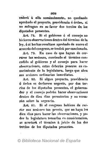 26»
cederá á «Há nominalmente, no quedando
aprobado el proyecto, providencia ú orden, si
no sufragan en su favor dos tercios des los
diputados presentes.
Art. 78. Si el gobierno ó el consejo, no
hicieren observaciones dentro del término déla
ley, ó si hechas resultase aprobado de nuevo el
acuerdo del congreso, se tendrá por sancionado.
Art. 79. En caso de que hayan de cer-
rarse las sesiones, corriendo el término con-
cedido al gobierno y al consejo para hacer
observaciones, estas deberán ponerse en co-
nocimiento de la legislatura, luego que abra
sus sesiones ordinarias inmediatas.
Art. 80. Si algún proyecto, providencia
ú orden se declarase urgente, por dos ter-
cios de los diputados presentes, el goberna-
dor y el consejo podrán hacer observaciones
dentro de diez dias perentorios y no versa-
rán sobre la urgencia.
Art. 81. Si el congreso hubiere de cer-
rar sus Sesiones tan pronto, que no haya los
diez dias para hacer las observaciones, y po»
der la legislatura tomarlas en consideración,
se acortará el término á juicio de los dos
tercios de los diputados presentes.
 