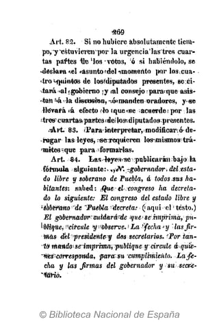 «69
Art. 82. Si no hubiere absolutamente tiem-
po, "y estuvieren"por la nrgencia'las'tres cuar-
tas partes ^le 'los • votos, ó si habiéndolo, se
-declara <el «asunto tdel imomertto por los;cua-
4ro quintos de los?diputadOs presentes, se.ci-
-tará <alrgobierno y .al consejo para^que asis-
tían ¡>á vía discusión, .ó?manden oradores, y-.se
llevará (á efecto rio iqueree acuerde i por las
ti-es cuartas partes ideilosidi|Tutados presentes.
•-Art 83. íParainterprefear, modificarlo-de-
rogar las: leyes, .-serraquieren los mismos trá-
mites =que para formarlas.
Art. 84. Las leyesi^e.publicarán bajo la
fórmula siguiente:. ^>¿V*. -gobernadon delesta-
do libre y soberano de Puebla, á todos.sns ha-
bitantes: sabed: :Que el congreso ha decreta-
do lo siguiente: El congreso del estado libre y
•ÚbWOAio de "Puebla''decreta: (:
aquí el' testo.)
El gobernador ¡euidará"de qie> se .imprima, pu-
kbtiq'üe, "circule >y'•->• ¡observe.-:
La '-fechany lasjir-
Wfts dhl presidente y dos secretarios.'Por tan-
iti mandoseimprima, publique y circule é quíe-
'lies-cóPrespotída, para su ctmplbñieñto. La-fe-
cha y las Jirmas del gobernador y su secr-e-
"'itiHó.
 