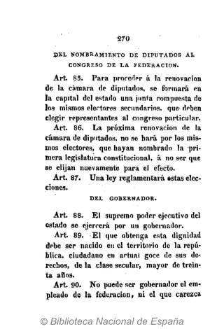 270
D E L N O M B R A M I E N T O D E D I P U T A D O S A L
C O N G R E S O D E L A F E D E R A C I Ó N .
Art. 85. Para proceder á la renovación
de la cámara de diputados, se formará en
la capital del estado una junta compuesta de
los mismos electores secundarios, que deben
elegir representantes al congreso particular.
Art. 86. La próxima renovación de la
cámara de diputados, no se hará por los mis-
mos electores, que hayan nombrado la pri-
mera legislatura constitucional, á no ser que
se elijan nuevamente para el efecto.
Art. 87. Una ley reglamentará estas elec-
ciones.
D E L G O B E R N A D O R .
Art. 88. El supremo poder ejecutivo del
estado se ejercerá por un gobernador.
Art. 89. El que obtenga esta dignidad
debe ser nacido en el territorio de la repú-
blica, ciudadano en actual goce de sus de-
rechos, de la clase secular, mayor de trein-
ta años.
Art. 90. No puede ser gobernador el em-
pleado de la federación, ni el que carezca
 