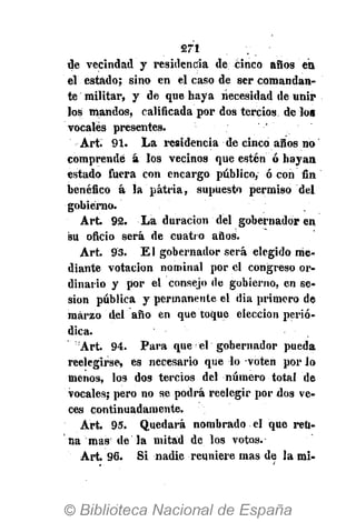 271
de vecindad y residencia de cinco años en
el estado; sino en el caso de ser comandan-
te militar, y de que haya necesidad de unir
los mandos, calificada por dos tercios de loa
vocales presentes.
Art. 91. La residencia de cinco años no
comprendé á los vecinos que estén ó hayan
estado fuera con encargo público, ó con fin
benéfico á la patria, supuesto permiso del
gobierno.
Art. 92. La duración del gobernador en
su oficio será de cuatro años.
Art. 93. El gobernador será elegido me-
diante votación nominal por el congreso or-
dinario y por el consejo de gobierno, en se-
sión pública y permanente el dia primero de
marzo del año en que toque elección perió-
dica.
Art. 94. Para que d gobernador pueda
reelegirse, es necesario que lo voten por lo
menos, los dos tercios del número total de
vocales; pero no se podrá reelegir por dos ve-
ces continuadamente.
Art. 95. Quedará nombrado el que reú-
na mas de la mitad de los votos.
Art 96. Si nadie reuniere mas de la mi-
 