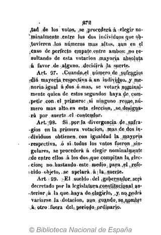£7-2
,tad de los votos, ,se .procederá:á-elegir no-
"minalmente .entre los dos individups que ob-
-tuvieren .los números mas ajtos, aun en el
¡.Caso de.perfecto empate entre ambos:,no re-
sultando de esta votación .mayoría absoluta
;á favor ,de alguno, .decidirá ¡Ja suerte.
•Art. 97. íCuandp,«l número, de ,s^fr.agi,qs
cdjó mayoría.respectiv.a-á.un indiv^uo.y m.e-
noría igual á ¡dos, ó mas, se votará noniina}-
mente quien de estos segundos haya.de, cpm-
¡petjr conkel(primero: ^si ninguno reúne,nú-
mero mas alto, en esta; elección, ^se,.designa-
rá por suerte .el contendor.
Art. ::98. Si i ppr:la divergencia de,,sufra-
-gios en la primera ; votación, .jnas.de dos in-
dividuos obtienen, con igualdad la.mayprja
-respectiva, ó si:,todos los votos fueron.sin-
gulares, se procederá á elegir nominalmente
ñáe entre ellos ,á Jos dos¡que compitan la, elec-
. cion; noi-.bastando, este: medio; para,el ..refc-
t«fido objeto, ¡jse apelará á j la^guerte.
Art. < 99. ;E1 sueldo, del ,gpj)ernadpr. será
decretado por la legislatura«pn^titucional.ap-
-iterior ¡á la que,.haya de,elegirlo, ,y¡ nq;j},odrá
variarse,la dotación, auncuandotsefnmnhre
•Jkt otro ifuera d e l u p e r i o d o M o r d i n a r i p .
 