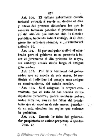 2?3
Art. 100. El ptíhier gobernador consti-
tucional entrará á servir su destino el diez
y hüéVe del presente diciembre': los qué le
sucedan tomarán posesión el primero de ma-
yó del año en rjué hubiere sido la elección
periódica» haciendo ante el Consejo, si el con-
greso no estuviere reunido, el juramenta del
artículo 60.
Art. 101. Si por cualquier motivo el'nom-
brado para él gobierno no se presenta á ha-
¿er el juramentó el dia primero de mayo,
sin embargo cesará desde luego el antiguo
gobernador.
Art. 102. Por falta temporal del gober-
nador qué no esceda dé seis meses, lo sus-
tituirá el individuo del consejo mas antiguo
en nombramiento, del estado secular.
Art. IOS. Si el congreso lo creyere con-
veniente, por el voto de dos tercios de los
diputados presentes, podrá nombrar gober-,
nador interino, aftn en las faltas del propie-
tario que no escedan de seis meses, guardan-
do en esta elección las reglas qué ordeñan
la periódica'.
Art. 104. Cuando la falta dtel goberna-
dor propietario se estimeperpetua^ ó qtteha'-
Tom. II. 18
 