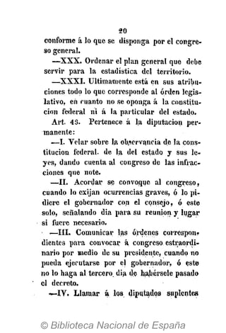 20
conforme á lo que se disponga por el congre-
so general.
— X X X . Ordenar el plan general que debe
servir para la estadística del territorio.
— X X X I . Últimamente está en sus atribu-
ciones todo lo que corresponde al orden legis-
lativo, en manto no se oponga á la constitu-
ción federal ni á la particular del estado.
Art. 43. Pertenece á la diputación per-
manente:
—I. Velar sobre la observancia de la cons-
titución federal, de la del estado y sus le-
yes, dando cuenta al congreso de las infrac-
ciones que note.
—II. Acordar se convoque al congreso,
cuando lo exijan ocurrencias graves, ó lo pi-
diere el gobernador con el consejo, ó este
solo, señalando dia para su reunión y lugar
si fuere necesario,
—III. Comunicar las órdenes correspon»
dientes para convocar á congreso estraordi-
nario por medio de su presidente, cuando no
pueda ejecutarse por el gobernador, ó este
no lo haga al tercero, dia de habérsele pasado
el decreto.
—IV. Llamar á los diputados suplentes
 