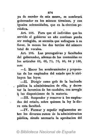 S74
ya de esceder de seis meses, se nombrará
gobernador en los mismos términos, y con
iguales solemnidades, que en la elección pe-
riódica.
Art. 105. Para que el individuo que ha
servido el gobierno un año continuo pueda
ser reelegido, se necesita que sufraguen á su
favor, lo menos los dos tercios del número
total de vocales.
Art. 106. Las prerogativas y facultades
del gobernador, ademas de las contenidas en
los artículos 62, 66, 71, 76, 80, 84 y 130,
son:
—I. Hacer los nombramientos y propues-
tas de los empleados del estado que le atri-
buyen las leyes.
—II. Dirigir como gefe "de la hacienda
pública la administración de ella, y decre-
tar la inversión de los caudales, con arreglo
á las disposiciones de la materia.
—III. Suspender y remover á los emplea-
dos del estado, sobre quienes la ley le die-
re esta facultad.
—IV. Formar y espedir reglamentos so-
bre los diversos ramos de la administración
pública, siendo necesaria la aprobación del
 