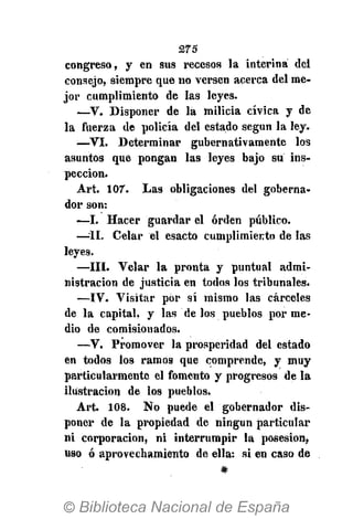 275
congreso, y en sus recesos la interina del
consejo, siempre que no versen acerca del me-
jor cumplimiento de las leyes.
—V. Disponer de la milicia cívica y de
la fuerza de policía del estado según la ley.
•—VI. Determinar gubernativamente los
asuntos que pongan las leyes bajo su ins-
pección.
Art. 107. Las obligaciones del goberna-
dor son:
—I. Hacer guardar el orden público.
—II. Celar el esacto cumplimiento de las
leyes.
—III. Velar la pronta y puntual admi-
nistración de justicia en todos los tribunales.
—IV. Visitar por sí mismo las cárceles
de la capital, y las de los pueblos por me-
dio de comisionados.
—V. Promover la prosperidad del estado
en todos los ramos que comprende, y muy
particularmente el fomento y progresos de la
ilustración de los pueblos.
Art. 108. No puede el gobernador dis-
poner de la propiedad de ningún particular
ni corporación, ni interrumpir la posesión,
uso ó aprovechamiento de ella: si en caso de
#
 