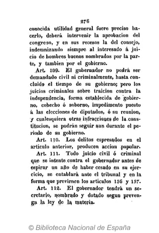 276
conocida utilidad general fuere preciso ha-
cerlo, deberá intervenir la aprobación del
congreso, y en sus recesos la del consejo,
indemnizando siempre al interesado á jui-
cio de hombres buenos nombrados por la par-
te, y también por el gobierno.
Art. 1.09. El gobernador no podrá ser
demandado civil ni criminalmente, hasta con-
cluido «1 tiempo de su gobierno; pero los
juicios criminales sobre traición contra la
independencia, forma establecida de gobier-
no, cohecho ó soborno, impedimento puesto
á las elecciones de diputados, ó su reunión,
f cualesquiera otras infracciones de la,cons-
titución, se podrán seguir aun durante el pe-
riodo de su gobierno.
Art. 110. Los delitos espresados en el
artículo anterior, producen acción popular.
Art. 111. Todo juicio civil ó criminal
que se intente contra el gobernador antes de
espirar un aÜP dp haber cesado en su ejer-
cicio, se entablará ante el tribunal y en la
forma que previenen los artículos 156 y 157.
Art. 112. El gobernador tendrá un se-
cretario, nombrado y dotado según preven-
ga la lev de ja, materia.
 
