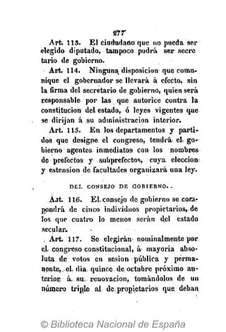 Art. 113. El ciudadano que no pueda ser
elegido diputado, tampoco podrá ser secre
tario de gobierno.
Art. 114. Ninguna, disposición que comu-
nique el gobernador se llevará á efecto, sin
la firma del secretario de gobierno, quien será
responsable por las que autorice contra la
constitución del estado,, ó leyes vigentes que
se dirijan á su administración interior.
Art. 115... En los departamentos y parti-
dos que designe el congreso, tendrá el- go-
bierno agentes inmediatos con los nombres
de prefectos y subprefectos, cuya elección:
y estension de facultades organizará una ley.
D E L C O N S E J O D E G O B I E R N O . .
Ait. 115. El. consejo de gobierno se com-
pondrá de cinco individuos propietarios,.de
los que cuatro lo menos serán del estado
secular»
. Art. 117. Se elegirán nominalmente por.
el congreso constitucional, á- mayoría abso-
luta de votos en sesión pública y perma-
nente, el- dia, quince de octubre próximo an-
terior á. su renovación, tomándolos de un
número triple al de. propietarios que. deban
 