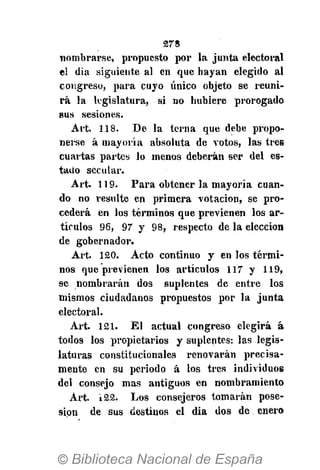 278
nombrarse, propuesto por la junta electoral
el dia siguiente al en que hayan elegido al
congreso, para cuyo único objeto se reuni-
rá la legislatura, si no hubiere prorogado
sus sesiones.
Art. 118. De la terna que debe propo-
nerse á mayoría absoluta de votos, las tres
cuartas partes lo menos deberán ser del es-
tado secular.
Art. 119. Para obtener la mayoría cuan-
do no resulte en primera votación, se pro-
cederá en los términos que previenen los ar-
tículos 96, 97 y 98, respecto de la elección
de gobernador.
Art. 120. Acto continuo y en los térmi-
nos que previenen los artículos 117 y 119,
se nombrarán dos suplentes de entre los
mismos ciudadanos propuestos por la junta
electoral.
Art. 121. El actual congreso elegirá á
todos los propietarios y suplentes: las legis-
laturas constitucionales renovarán precisa-
mente en su periodo á los tres individuos
del consejo mas antiguos en nombramiento
Art. i22. Los consejeros tomarán pose-
sión de sus destinos el dia dos de enero
 