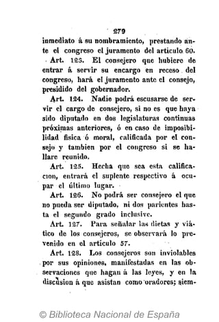 279
inmediato á su nombramiento, prestando an-
te el congreso el juramento del artículo. 60.
Art. 123. El consejero que hubiere de
entrar á servir su encargo en receso del
congreso, hará el juramento ante el consejo,
presidido del gobernador.
Art. 124. Nadie podrá escusarse de ser-
vir el cargo de consejero, si no es que haya
sido diputado en dos legislaturas continuas
próximas anteriores, ó en caso de imposibi-
lidad física ó moral, calificada por el con-
sejo y también por el congreso si se ha-
llare reunido.
Art. 125. Hecha que sea esta califica-
ción, entrará el suplente respectivo á ocu-
par el último lugar.
Art. 126. No podrá ser consejero el que
no pueda ser diputado, ni dos parientes has-
ta el segundo grado inclusive.
Art. 127. Para señalar las dietas y viá-
tico de los consejeros, se observará lo pre-
venido en el artículo 57.
Art. 128. Los consejeros son inviolables
por sus opiniones, manifestadas en las ob-
servaciones que hagan á las leyes, y en la
discusión á que asistan como oradores; siem-
 