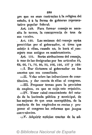 280
pre que no sean contrarias á la religión del
estado, ó á la. forma de gobierno represen-
tativo pppular federal.
Art. 129. Para formar consejo se nece-
sita lo menos, la concurrencia de tres de
sus vocales.
. Art. 130, Las sesiones del consejo serán
presididas por el gobernador, si tiene que
asistir á ellas, cuando no, lo hará el con-
sejero mas antiguo en nombramiento.
Art> 131. Serán atribuciones del consejo,
á mas de las designadas por los artículos 59,
62, 66, 71, 76, 80, 93, 106, 124, 157 y 168:
—I. Dar dictamen al gobernador en los
asuntos que sea consultado.
—II. Velar sobre las infracciones de cons-
titución, y dar cuenta de ellas al congreso.
—III. Proponer ternas para la provisión
de empleos, en que se exija este requisito,
—IV. Tener cabal conocimiento del esta-
do de la hacienda pública y municipal, de
las mejoras de que sean susceptibles, de la
conducta de los empleados en rentas y pro-
poner al congreso las reformas que juzgue
conye nientes.
—V. Adquirir noticias esactas de la ad-
 