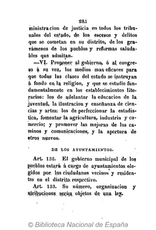 2ai
ministra cion de justicia en todos los tribu-
nales del estado, de los escesos y delitos
que se cometan en su distrito, de los gra-
vámenes de los pueblos y refi>rmas saluda-
bles que admitan.
—VI. Proponer al gobierno, ó al congre-
so á su vez, los medios mas eficaces para
que todas las clases del estado se instruyan
á fondo en la religión, y que se estudie fun-
damentalmente en los establecimientos lite-
rarios: los de adelantar la educación de la
juventud, la ilustración y enseñanza de cien-
cias y artes: los de perfeccionar la estadís-
tica, fomentar la agricultura, industria y co-
mercio; y promover las mejoras de los ca-
minos y comunicaciones, y la apertura de
otros nuevos.
D E X O S A Y U N T A M I E N T O S .
Art. 132. El gobierno municipal de loa
pueblos estará á cargo de ayuntamientos ele-
gidos por. lfls ciudadanos vecinos y residen-
tes en el distrito, respectivo.
Art. 133. Su número, organización y
ajtri^uciqnes. s,erá(u, objetos de. una ley»
 