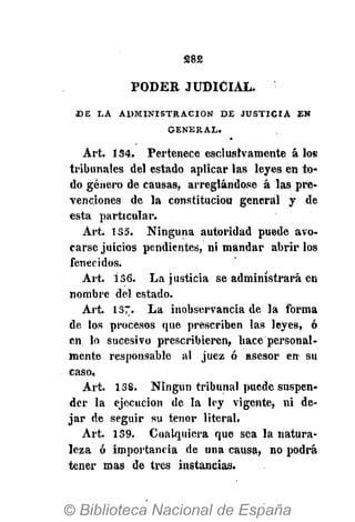 S82
PODER JUDICIAL.
D E L A A D M I N I S T R A C I Ó N D E J U S T I C I A E N
G E N E R A L .
Art. 134. Pertenece exclusivamente á Io6
tribunales del estado aplicar las leyes en to-
do género de causas, arreglándose á las pre-
venciones de la constituciou general y de
esta particular.
Art. 135. Ninguna autoridad puede avo-
carse juicios pendientes, ni mandar abrir los
fenecidos.
Art. 136. La justicia se administrará en
nombre del estado.
Art. 137. La inobservancia de la forma
de los procesos que prescriben las leyes, ó
en lo sucesivo prescribieren, hace personal-
mente responsable al juez ó asesor en su
caso,
Art. 138. Ningún tribunal puede suspen-
der la ejecución de la ley vigente, ni de-
jar de seguir su tenor literal.
Art. 139. Cualquiera que sea la natura-
leza ó importancia de una causa, no podrá
tener mas de tres instancias.
 