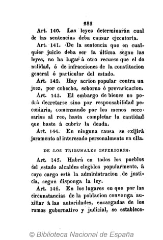 283
Art. 140. Las leyes determinarán cual
de las sentencias deba causar ejecutoria.
Art. 141. 'De la sentencia que en cual-
quier juicio deba ser la última según las
leyes, no ha lugar á otro recurso que el de
nulidad, ó de infracciones de la constitución
general ó particular del estado.
Art. 142. Hay acción popular contra un
juez, por cohecho, soborno ó prevaricación.
Art. 143. El embargo de bienes no po-
drá decretarse sino por responsabilidad pe-
cuniaria, comenzando por los menos nece-
sarios al reo, hasta completar la cantidad
que baste á cubrir la deuda.
Art. 144. En ninguna causa se exijirá
juramento al interesado personalmente en ella.
D E L O S T R I B U N A L E S I N F E R I O R E S .
Art. 145. Habrá en todos los pueblos
del .estado alcaldes elegidos popularmente, á
cuyo cargo esté la administración de justi-
cia, según disponga la ley.
Art. 146. En los lugares en que por las
circunstancias déla población convenga au-
xiliar á las autoridades, encargadas de los
ramos gubernativo y judicial, se establece-
 