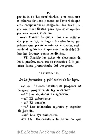 por falta de los propietarios, y en caso que
el número de unos y otros no llene el de que
debe componerse el congreso, dar las órde-
nes correspondientes para que se completen
por una nueva elección.
—V. Cuidar de que en los dias señala-
dos por la ley, se hagan las elecciones po-
pulares que previene esta constitución, esci-
tando al gobierno á que con oportunidad li-
bre las órdenes correspondientes.
—VI. Recibir las actas de elecciones de
los diputados, para que se presenten á la pri-
mera junta preparatoria del congreso.
CAPITULO I I I .
Be la formación y publicación de las leyes.
Art. 44. Tienen facultad de proponer al
congreso proyectos de ley ó decreto:
—1." Los diputados en ejercicio.
—2.° El gobernador.
—3.° El consejo.
—4.° Los tribunales supremo y superior
de justicia.
•—5.° Los ayuntamientos.
Art. 45. En cuanto á la forma conque
 