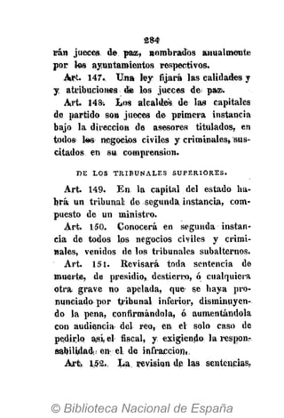 284
irán jueces, de paz, nombrados anualmente
por los ayuntamientos respectivos.
Art. 147.. Una ley: fijará las calidades y
y atribuciones de los jueces de paa>.
Art. 148. Los alcaldes de las capitales
de partido son jueces de primera instancia
bajo la dirección de asesores titulados, en
todos tes negocios civiles y criminales, sus-
citados en su comprensión.
D E L O S T R I B U N A L E S S U P E R I O R E S .
Art. 149. En la capital del estado ha-
brá un tribunal de segunda; instancia, com-
puesto de un ministro.
Art. 150. Conocerá en segunda instan-
cia de todos los negocios civiles y crimi-
nales, venidos de los tribunales subalternos.
Art. 151. Revisará toda sentencia de
muerte, de presidio, destierro, ó cualquiera
otra grave no apelada, que- se haya pro-
nunciado por tribunal inferior, disminuyen-
do la pena, confirmándola, ó aumentándola
con audiencia del reo, en; el solo caso de
pedirlo asi el fiscal, y. exigiendo la responr
sabilülad. en el de infracción*,
Art. 152,, La, revisión de las sentencias,
 
