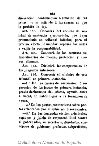 285
diminución, confirmación ó aumento de las
penas, no se estiende á las causas en que
lo prohiba la ley.
Art. 153. Conocerá del recurso de nu*
lidad de sentencia ejecutoriada, que haya
pronunciado un tribunal inferior, para el
precisa efecto de mandar reponer los autos
y exijir la responsabilidad.
Art. 154. Conocerá de los recursos es-
traordjnarios de fuerza, protección y nue-
vos diezmos.
Art. 155. Dirimirá las competencias de
los juzgados inferiores»
Art. 156. Conocerá el ministro de este
tribunal en primera instancia.
—1.° De las causas de suspensión, ó se-
paración de los jueces, de primera instancia,
previa declaración del mismo, oyendo antes
al fiscal, de haber lugar á la formación de
causa.
—2.° De loa puntos contenciosos sobre pac-
tos celebrados, por el gobierno ó sus agentes.
—3." D,e las demandas civiles, criminales,
comunes y juicio de responsabilidad contra
el gobernador, su secretario, diputados, con-
sejeros de gobierno, prefectos, subprefectos,
 