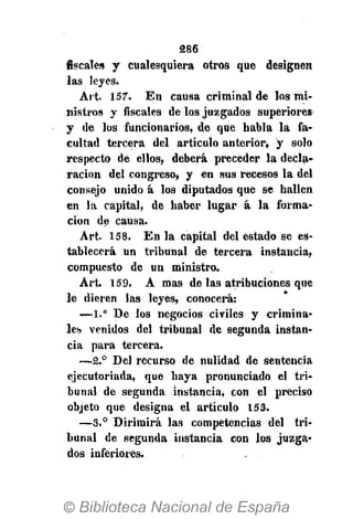 386
fiscales y cualesquiera otros que designen
las leyes.
Art. 157. En causa criminal de los mi-
nistros y fiscales de los juzgados superiores
y de los funcionarios, de que habla la fa-
cultad tercera del artículo anterior, y solo
respecto de ellos, deberá preceder la decla-
ración del congreso, y en sus recesos la del
consejo unido á los diputados que se hallen
en la capital, de haber lugar á la forma-
ción de causa.
Art. 158. En la capital del estado se es-
tablecerá un tribunal de tercera instancia,
compuesto de un ministro.
Art 159. A mas de las atribuciones que
le dieren las leyes, conocerá:
—1.° De los negocios civiles y crimina-
les venidos del tribunal de segunda instan-
cia para tercera.
—2.° Del recurso de nulidad de sentencia
ejecutoriada, que haya pronunciado el tri-
bunal de segunda instancia, con el preciso
objeto que designa el artículo 153.
—3.° Dirimirá las competencias del tri-
bunal de segunda instancia con los juzga-
dos inferiores.
 