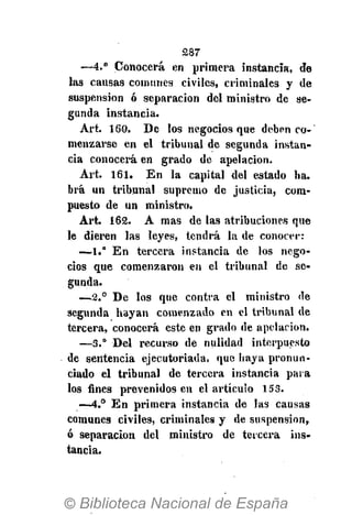 287
—4.° Conocerá en primera instancia, de
las causas comunes civiles, criminales y de
suspension ó separación del ministro de se-
gunda instancia.
Art. 160. De los negocios que deben co-
menzarse en el tribunal de segunda instan-
cia conocerá en grado de apelación.
Art. 161. En la capital del estado ha.
brá un tribunal supremo de justicia, com-
puesto de un ministro.
Art. 162. A mas de las atribuciones que
le dieren las leyes, tendrá la de conocer:
-—1.° En tercera instancia de los nego-
cios que comenzaron en el tribunal de se-
gunda.
—2.° De los que contra el ministro de
segunda hayan comenzado en el tribunal de
tercera, conocerá este en grado de apelación.
—3.° Del recurso de nulidad interpuesto
de sentencia ejecutoriada, que haya pronun-
ciado el tribunal de tercera instancia para
los fines prevenidos en el artículo 153.
—4.° En primera instancia de las causas
comunes civiles, criminales y de suspension,
ó separación del ministro de tercera ins-
tancia.
 