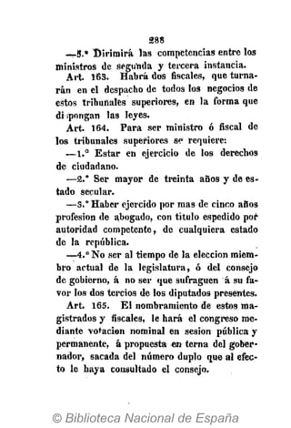 288
—5.» Dirimirá las competencias entre los
ministros de segunda y tercera instancia.
Art. 163. Habrá dos fiscales, que turna-
rán en el despacho de todos los negocios de
estos tribunales superiores, en la forma que
dispongan las leyes.
Art. 164. Para ser ministro ó fiscal de
los tribunales superiores se requiere:
—1.° Estar en ejercicio de los derechos
de ciudadano.
—2.° Ser mayor de treinta años y de es-
tado secular.
—3." Haber ejercido por mas de cinco años
profesión de abogado, con título espedido por
autoridad competente, de cualquiera estado
de la república.
—4.° No ser al tiempo de la elección miem-
bro actual de la legislatura, ó del consejo
de gobierno, á no ser que sufraguen á su fa-
vor los dos tercios de los diputados presentes.
Art. 165. El nombramiento de estos ma-
gistrados y fiscales, le hará el congreso me-
diante votación nominal en sesión pública y
permanente, á propuesta en terna del gober-
nador, sacada del número duplo que al efec-
to le haya consultado el consejo.
 
