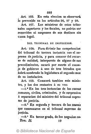 289
Art. 166- En esta elección se observara,
lo prevenido en los artículos 96, 97 y 98.
Art. 167. Los ministros de estos tribu-
hales superiores y los fiscales, no podrán ser
removidos ni suspensos de siis destinos sin
causa legal,
D E L T R I B U N A L D E I N S P E C C I Ó N .
Art. 168. Para dirimir las competencias
del tribunal de tercera instancia con el su-
premo de justicia, y para conocer del recur-
so de nulidad, interpuesto de alguno de sus
procedimientos, sacará por suerte el conse-
jo de gobierno á uno de tres letrados que
habrá nombrado la legislatura al segundo mes
de su instalación.
Art. 169. Conocerá también este minis-
tro, y los dos restantes á su vez:
—1.° En las tres instancias de jas causas
Comunes, civiles, criminales, y de suspensión
ó separación del ministro del tribunal supre-
mo de justicia.
— 2 . p
En segunda y tercera de las causas
que comenzaron en el tribunal supremo de
justicia.
—3.° En tercer grado, de los negocios cd»
Tom. II. 19
 