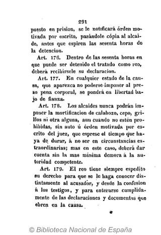 291
puesto en prisión, se le notificará orden mo-
tivada por escrito, pasándole copia al alcai-
de, antes que espiren las sesenta horas de
la detención.
Art. 176. Dentro de las sesenta horas en
que puede ser detenido el tratado como reo,
deberá recibírsele su declaración.
Art. 177. En cualquier estado de la cau-
sa, qué aparezca no poderse imponer al pre-
so pena corporal, se pondrá en libertad ba-
jo de fianza.
Art. 178. Los alcaides nunca podrán im-
poner la mortificación de calabozo, cepo, gri-
llos ni otra alguna, aun cuando no estén pro-
hibidas, sin auto ú orden motivada por es-
crito del juez, que esprese el tiempo que ha-
ya de durar, á no ser en circunstancias es-
traordinarias; mas en este caso, deberá dar
cuenta sin la mas mínima demora á la au-
toridad competente.
Art. 179. El reo tiene siempre espedito
su derecho para que se le haga conocer dis-
tintamente al acusador, y desde la confesión
á los testigos, y para enterarse cumplida-
mente de las declaraciones y documentos que
ebren en la causa.
*
 