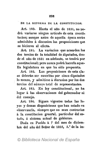£9«
D E L A R E F O R M A D E L A C O N S T I T U C I Ó N .
Art. 180. Hasta el año de 1831, no po-
drá variarse ningún artículo de esta constU
tucion; aunque antes de aquella época serán
admisibles á discusión las proposiciones que
se hicieren al efecto.
Art. 181. La variación que acuerden los
dos tercios de la totalidad de .diputados, des-
de el año de 1831 en adelante, se tendrá por
constitucional; pero nunca podrá hacerla aque-
lla legislatura en que ha sido propuesta.
Art. 182. Las proposiciones de esta cja-
se deberán ser suscritas por cinco diputados
lo menos, y admitirse á discusión por los dos
tercios del número total de representantes.
Art. 183. En ley constitucional, no ha
lugar á las observaciones del gobernador ni
del consejo.
Art. 184. Siguen vigentes todas las le-
yes y demás disposiciones que han estado en
observancia, siempre que no sean contrarias
á la constitución general, particular del es-
tado, ó sistema actual de gobierno.
Dada en Puebla á 7 del mes de diciem-
bre del año del Señor de 1825, 5.' de la in-
 