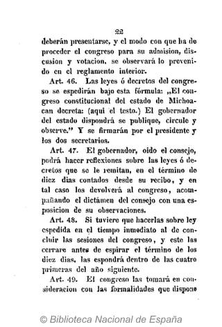 22
deberán presentarse, y el modo con que lia de
proceder el congreso para su admisión, dis-
cusión y votación, se observará lo preveni-
do en el reglamento interior.
Art. 46. Las leyes ó decretos del congre-
so se espedirán bajo esta fórmula: „E1 con-
greso constitucional del estado de Michoa-
can decreta: (aqui el testo.) El gobernador
del estado dispondrá se publique, circule y
observe." Y se firmarán por el presidente y
los dos secretarios.
Art. 47. El gobernador, oido el consejo,
podrá hacer reflexiones sobre las leyes ó de-
cretos que se le militan, en el término de
diez dias contados desde su recibo, y en
tal caso los devolverá al congreso, acom-
pañando el dictamen del consejo con una es-
posicion de su observaciones.
Art. 48. Si tuviere que hacerlas sobre ley
espedida en el tiempo inmediato al de con-
cluir las sesiones del congreso, y este las
cerrare antee de espirar el término de los
diez dias, las espondrá dentro de las cuatro
primeras del año siguiente.
Art. 49. El congreso las tomará en con-
sideración con Jas formalidades que dispone
 