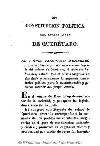 294
CONSTITUCIÓN POLÍTICA
D E L E S T A D O L I B R E
DE QUERÉTARO.
EL PODER EJECUTIVO JVOMÉRJlDO
provisionalmente por el congreso constituyen-
te del estado de Qjierétaro, á todos sus ha-
bitantes, sabed: Ojie el mismo congreso ha
decretado y sancionado ta siguiente consti-
tución política para la administración y go-
bierno interior del propio estado.
E n el nombre de Dios todopoderoso, au-
tor de la sociedad, y por quien los legisla-
dores decretan lo justo.
El congreso constituyente del estado de
Querétaro, deseando corresponder á la con-
fianza de los pueblos sus comitentes, asegu-
rarles en el goce de sus derechos naturales
y civiles, y promover su engrandecimiento y
prosperidad por medio de leyes fundamenta-
 
