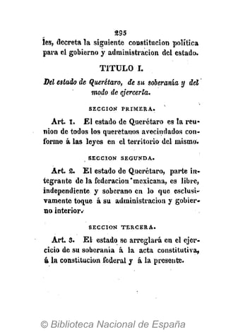 295
íes, decreta la siguiente constitución política
para el gobierno y administración del estado.
TITULO I.
Del estado de Querétaro, de su soberanía y del
modo de ejercerla.
S E C C I Ó N P R I M E R A .
Art. 1. El estado de Querétaro es la reu-
nión de todos los querétanos avecindados con-
forme á las leyes en el territorio del mismo.
S E C C I Ó N S E G U N D A .
Art. 2. El estado de Querétaro, parte in-
tegrante de la federación'mexicana, es libre,
independiente y soberano en lo que esclusí-
vamente toque á su administración y gobier-
no interior.-
S E C C I Ó N T E R C E R A .
Art. 3. El estado se arreglará en el ejer-
cicio de su soberanía á la acta constitutiva,
á la constitución federal y á la presente.
 