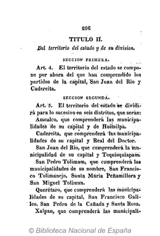 £96
TITULO IL
Del territorio del estado y de su division.
S E C C I Ó N 1
P R I M E R A .
Art. 4. El territorio del estado se compo-
ne por ahora del que han comprendido los
partidos de la capital, San Juan del Rio y
Cadereita.
S E C C I Ó N S E G U N D A .
Art. 5. El territorio del éstado se dividi»
rá para lo sucesivo en seis distritos, que serán:
Amealco, que comprenderá las municipa-
lidades de su capital y dé Huimilpá.
Cadereita, que comprenderá las municipa-
lidades de su capital y Real del Doctor.
San Juan del Rio, que comprenderá la mu-
nicipalidad de su capital y Tequisqüiapam.-
San Pedro Tolimam, que comprenderá las
municipalidades de su nombre, San Francis-
co Tolimánejo, Santa Maria Pénamillëra y
Sáh Miguel Tolimah.
Querétaro, que comprenderá las municipai
lidades de su capital, San Francisco Gali-
leo, San Pedro de la Cañada y Santa Rosa.
Xalpan, que comprenderá las municipali-
 