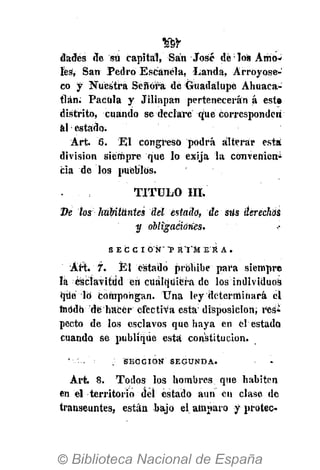 m
dades de su capital, San José dé los Amó-
les, San Pedro Escánéla, Latida, Arroyose-
co y Nuestra Señora de Guadalupe Ahuaca-
tlán. Pacüla y Jiliapan pertenecerán á este
distrito, cuando se declare que corresponden
al estado.
Art. 6. El congreso podrá alterar esta
división siempre que lo exija la convenicn>
cía de los pueblos.
• TITULO III.
De tos habitantes del estado, de stís derechas
y obliga¿iúries>
S I C C I O Ñ" *P R T M E R A .
Art. 7. El estado prohibe para siempre
!á ésciavitiid eh cualquiera de los individuos
qué lo compongan. Una ley determinará el
modo de hacer efectiva está disposición, res¿
pecto de los esclavos que haya en el estado
cuando se publique esta constitución.
' .. : SECCIÓN SEGUNDA.
Art. 8. Todos los hombres que habiten
en el territorio del estado aun en clase de
transeúntes, están bajo elatnparo y proteo
 