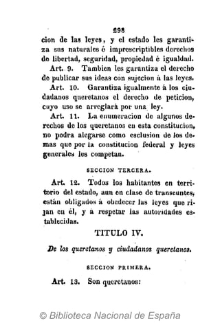 S98
cion de las leyes, y el estado les garantí*
za sus naturales é imprescriptibles derechos
de libertad, seguridad, propiedad é igualdad.
Art. 9. También les garantiza el derecho
de publicar sus ideas con sujeción á las leyes.
Art. 1 0 . Garantiza igualmente á los ciu-
dadanos queretanos el derecho de petición,
cuyo uso se arreglará por una ley.
Art. 1 1 . La enumeración de algunos de-
rechos de los queretanos en esta constitución,
no podra alegarse como esclusion de los de-
mas que por la constitución federal y leyes
generales les competan.
S E C C I Ó N T E R C E R A .
Art. 1 2 . Todos los habitantes en terri-
torio del estado, aun en clase de transeúntes,
están obligados á obedecer las leyes que ri-
jan en él, y á respetar las autoridades es-
tablecidas.
TITULO IV.
De los queretanos y ciudadanos queretanos.
S E C C I Ó N P R I M E R A .
Art. 13. Son queretanos:
 