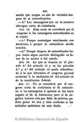 500
estado que tengan un año de vecindad des-
pués de su naturalización.
—6.° Los estrangeros que en lo sucesivo
obtengan carta de ciudadanía.
Art. 15. Estacaría se concederá por el
congreso á los estrangeros naturalizados en
el estado
—1.° Porque contraigan matrimonio con
mexicana, ó porque se naturalicen siendo
casados.
—2.° Porque después de naturalizados ha-
yan hecho algún servicio distinguido en fa-
vor de la nación ó del estado.
Art. 16. Lo que se dispone en el pár-r
Tafo 3.° del artículo 13 y en los párrafos
3.° y 4.° del artículo 14 queda subordina-
do á lo que determine el congreso general
conformé' á la atribución 26 del artículo 50
de la constitución federal.
Art. 17. No se concederá por el con-
greso carta de ciudadanía ni de naturale-
za á los estrangeros á quienes se las haya
negado el de la federación; pero si la ne-
gativa hubiere sido por falta de méritos, po-
drán gozar de una y otra conforme á los
artículos anteriores de este título. - -"
 