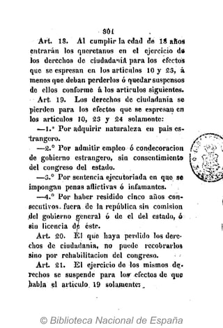 Sol
Art. 18. Al cumplir la edad de 18 añc-3
entrarán los queretanos en el ejercicio d»
los derechos de ciudadanía para los efectos
que se espresan en los artículos 10 y 23, á
menos que deban perderlos ó quedar suspensos
de ellos conforme á los artículos siguientes.
Art. 19. Los derechos de ciudadanía se
pierden para los efectos que se espresan en
los artículos 10, 23 y 24 solamente:
—1.° Por adquirir naturaleza en pais es-
"trangero.
—2.° Por admitir empleo ó condecoración
de gobierno estrangero, sin consentimiento
del congreso del estado.
—-3.° Por sentencia ejecutoriada en que se
impongan penas aflictivas ó infamantes.
—4.° Por haber residido cinco años con-
secutivos, fuera de la república sin comisión
del gobierno general ó de el del estado, ó
ein licencia de éste.
Art. 20. Él que haya perdido los dere-
chos de ciudadanía, no puede recobrarlos
sino por rehabilitación del congreso.
Art. 21. El ejercicio de los mismos de-
rechos se suspende para lo» efectos de que
habla el artículo 19 solamente;.
 