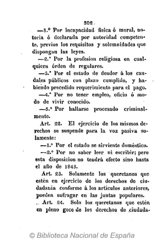 ЗОЙ.
­—1.° Por incapacidad física ó moral, no­
toria ó declarada por autoridad competen­
te, previos los requisitos y solemnidades que
dispongan las leyes.
—2.° Por la profesión religiosa en cual­
quiera orden de regulares.
—3.* Por el estado de deudor á los cau­
dales públicos con plazo cumplido, y ha­
biendo precedido requerimiento para el pago.
—4." Por no tener empleo, oficio ó mo­
do de vivir conocido.
—5.° Por hallarse procesado criminal­
mente.
Art. 22. El ejercicio de los mismos de­
rechos se suspende para la voz pasiva so­
lamente:
—1.° Por el estado se sirviente doméstico.
—2.° Por no saber leer ni escribir; pero
esta disposición no tendrá efecto sino hasta
el año de 1845.
Art. 23. Solamente los queretanos que
estén en ejercicio de los derechos de ciu­
dadanía conforme á los artículos anteriores,
pueden sufragar en las juntas populares.
. Art. 24. Solo los queretanos que estén
en pleno goce de los derechos de ciudada­
 