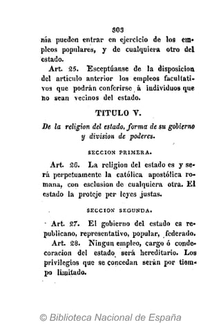 S03
nía pueden entrar en ejercicio de los ero>
pieos populares, y de cualquiera otro del
estado.
Art. 25. Esceptúanse de la disposición
del artículo anterior los empleos facultati-
vos que podrán conferirse á individuos que
no sean vecinos del estado.
TITULO V.
De la religión del estado, forma de su gobierno
y división de poderes.
S E C C I Ó N P R I M E R A .
Art. 26. La religión del estado es y se-
rá perpetuamente la católica apostólica ro-
mana, con esclusion de cualquiera otra. El
estado la proteje per leyes justas.
S E C C I Ó N S E G U N D A .
• Art. 27". El gobierno del estado es re-
publicano, representativo, popular, federado.
Art. 28. Ningún empleo, cargo ó conde-
coración del estado será hereditario. Los
privilegios que se concedan serán por tiem-
po limitado.
 