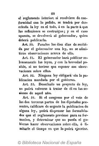 2S
el reglamento interior: si resol viere de con-
formidad con lo pedido, se tendrá por des-
echada la ley en el todo, ó en la parte á que
las reflexiones se contraigan; y en el caso
opuesto, se devolverá al gobernador, quien
deberá publicarla.
Art. 50. Pasados los diez dias de recibi-
da por el gobernador una ley, no se admi-
tirán observaciones acerca de ella.
Art. 51. El gobernador hará publicar so-
lemnemente las leyes, y con la brevedad po-
sible, si no tuviese que esponer sus obser-
vaciones sobre ellas.
Art. 5£. Ninguna ley obligará" sin la pu-
blicación mandada por el gobierno.
Art. 53. Desechado un proyecto de ley^
no podrá volverse á tratar de él en las se-
siones de aquel año.
Art. 54. Si el congreso por el voto de
las dos terceras partes de los diputados pre-
sentes, calificare de urgente la publicación de
alguna ley, podrá dispensar las formalida-
des que el reglamento previene para su for-
mación, y determinar que no pueda el gor
bierno hacer observaciones sobre ella, ó li-
mitarle el tiempo en que lo podrá ejecutar.
 
