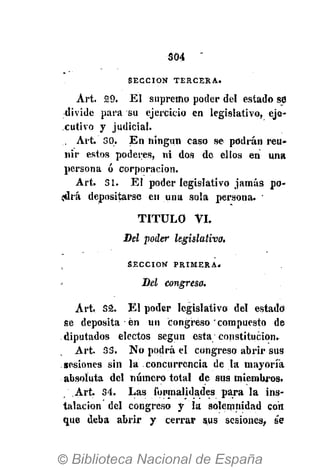 S04
S E C C I Ó N T E R C E R A »
Art. 29. El supremo poder del estado stí
divide para su ejercicio en legislativo, eje-
cutivo y judicial.
, Art 30. En ningún caso se podrán reu-
nir estos poderes, ni dos de ellos en una
persona ó corporación.
Art. 31. El poder legislativo jamás po-
jdrá depositarse en una sola persona. •
TITULO VI.
Del poder legislativa.
S E C C I Ó N P R I M E R A .
Del congreso.
Art. 32. El poder legislativo del estado
se deposita en un congreso compuesto de
diputados electos según esta constitución.
Art. 33. No podrá el congreso abrir sus
sesiones sin la concurrencia de la mayoría
absoluta del número total de sus miembros.
Art. 34. Las formalidades para la ins-
talación del congreso y la solemnidad con
que deba abrir y cerrar sus sesiones, se
 