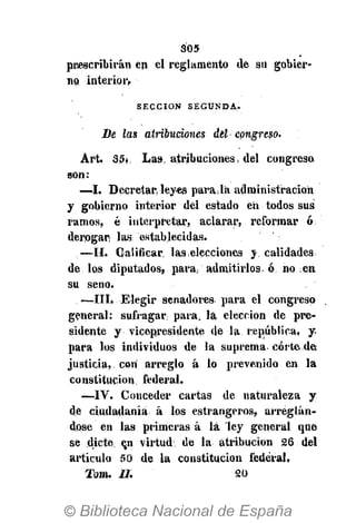 305
prescribirán en el reglamento de su gobier-
no .interior»
S E C C I Ó N S E G U N D A .
Be las atribuciones del- congreso.
Art. 35* Las, atribuciones, del congreso
son:
—I, Decretar leyes para Ja administración
y gobierno interior del estado en todos sus
ramos, é interpretar, aclarar, reformar ó;
derogar las establecidas.
—II. Calificar las .elecciones y calidades
de los diputados, para, admitirlos, ó no en
su seno.
—III. Elegir senadores para el congreso
general: sufragar para¡ la elección de pre-
sidente y vicepresidente de la república, y
para los individuos de la suprema corte des
justicia, con arreglo á 16 prevenido en la
constitución federal.
—IV. Conceder cartas de naturaleza y
de ciudadanía á los estrangeros, arreglán-
dose en las primeras á lá ley general que
se dicte: ejn virtud: de la atribución 26 del
artículo 50 de la constitución federal,
Tom. II. 20
 