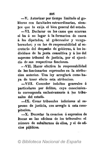 306
—V. Autorizar por tiempo limitado al go-
bierno con facultades estraordinarias, siem-
pre que lo exija el bien general del estado.
—VI. Declarar en los casos que ocurran
si ha ó no lugar á la formación de causa
á los diputados, al gobernador y vicego-
bernador; y en las de responsabilidad al se-
cretario del despacho de gobierno, á los in-
dividuos de la junta consultiva y á los del
supremo tribunal de justicia, por el ejerci-
cio de sus respectivas funciones.
.--VII. Hacer efectiva la responsabilidad
de los funcionarios espresados en la atribu-
ción anterior. Una ley arreglará como ha-
ya de tener efecto esta atribución.
—VIII. Conceder indultos generales ó
particulares por delitos, cuyo conocimien-
to corresponda esclusivamente á los tribu-
nales del estado.
—IX. Crear tribunales inferiores al su-
premo de justicia, con arreglo á esta cons-
pitucion.
—X. Decretar la creación ó supresión de
ltazas en las oficinas de los tribunales: el
número de subalternos de ellos, y el de ofi-
cios públicos.
 